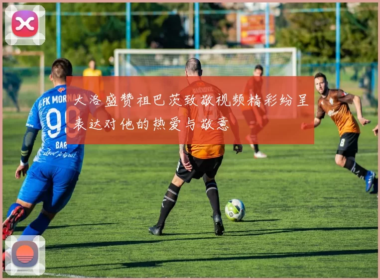 大洛盛赞祖巴茨致敬视频精彩纷呈表达对他的热爱与敬意