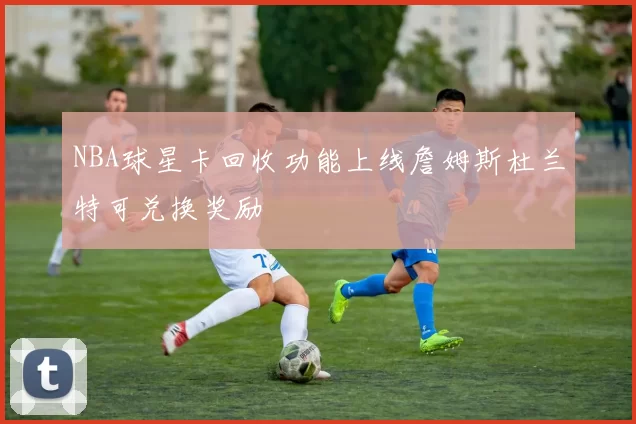 NBA球星卡回收功能上线詹姆斯杜兰特可兑换奖励