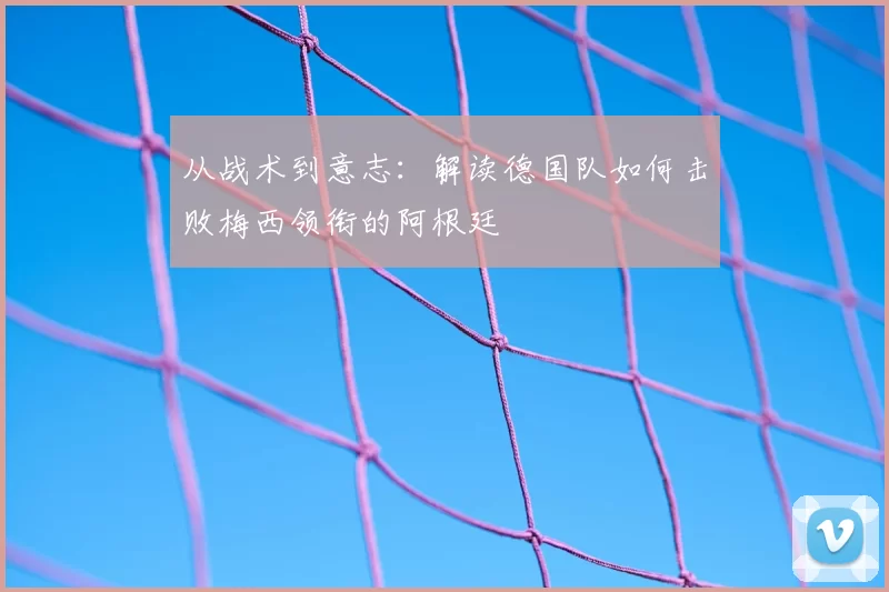 从战术到意志:解读德国队如何击败梅西领衔的阿根廷