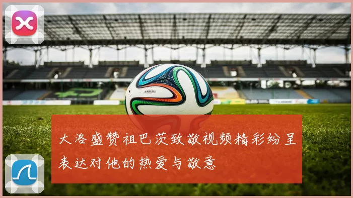大洛盛赞祖巴茨致敬视频精彩纷呈表达对他的热爱与敬意