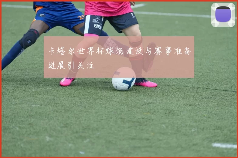 卡塔尔世界杯球场建设与赛事准备进展引关注