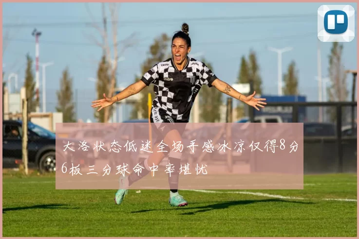 大洛状态低迷全场手感冰凉仅得8分6板三分球命中率堪忧