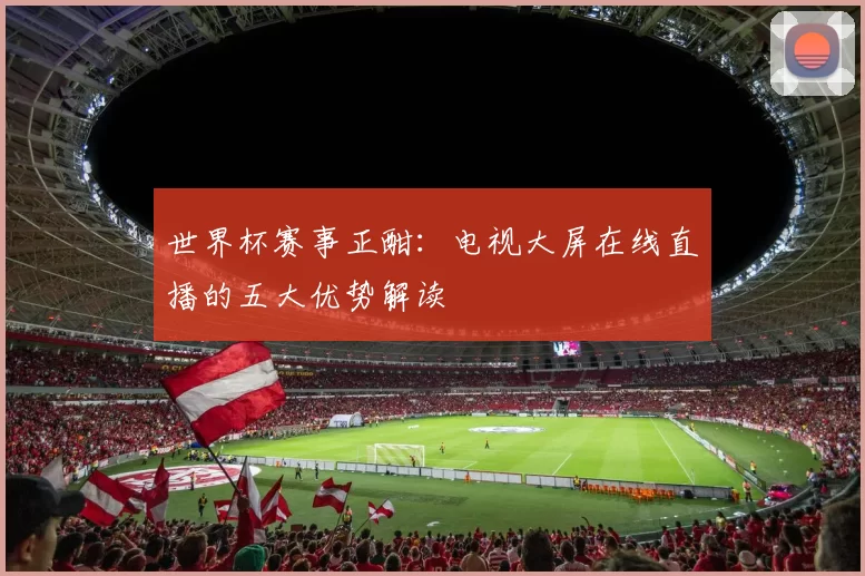世界杯赛事正酣:电视大屏在线直播的五大优势解读