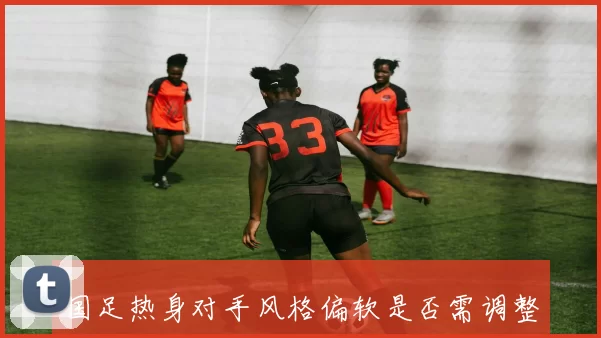 国足热身对手风格偏软是否需调整备战策略值得深思