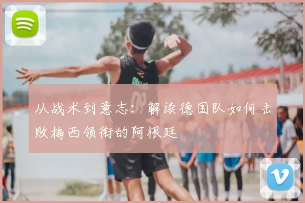 从战术到意志：解读德国队如何击败梅西领衔的阿根廷