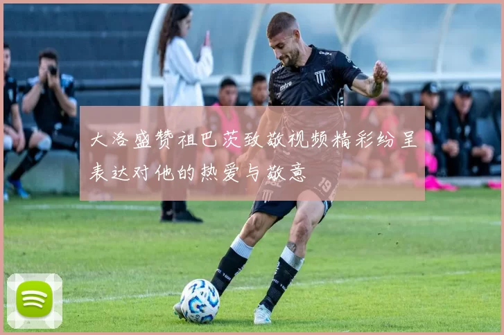 大洛盛赞祖巴茨致敬视频精彩纷呈表达对他的热爱与敬意