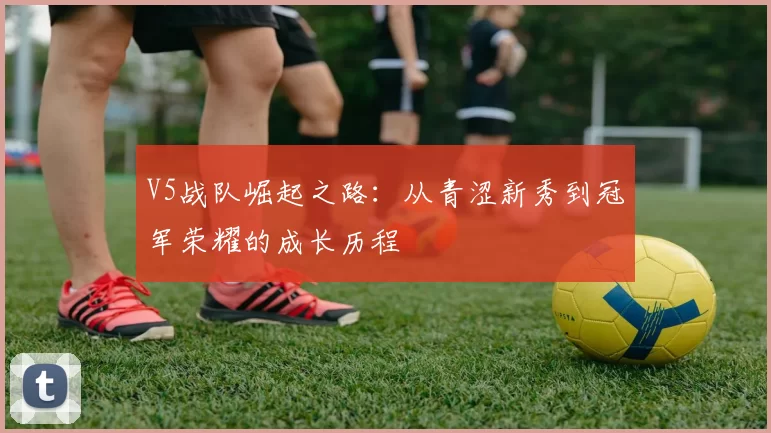 V5战队崛起之路:从青涩新秀到冠军荣耀的成长历程