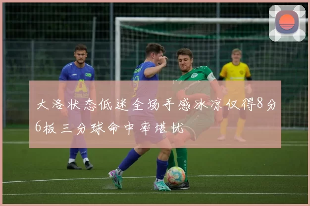 大洛状态低迷全场手感冰凉仅得8分6板三分球命中率堪忧