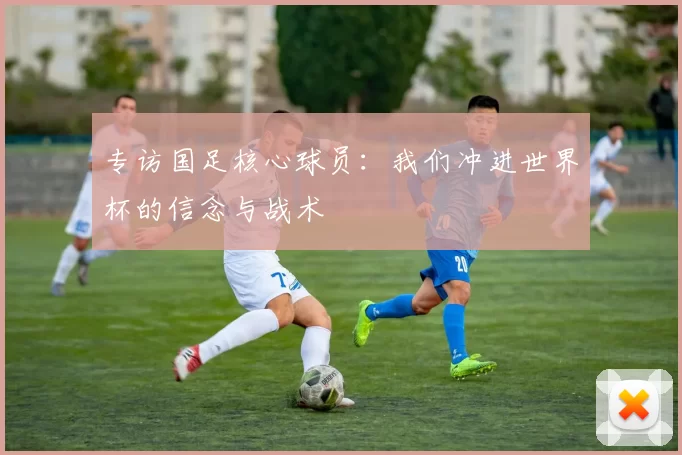 专访国足核心球员：我们冲进世界杯的信念与战术