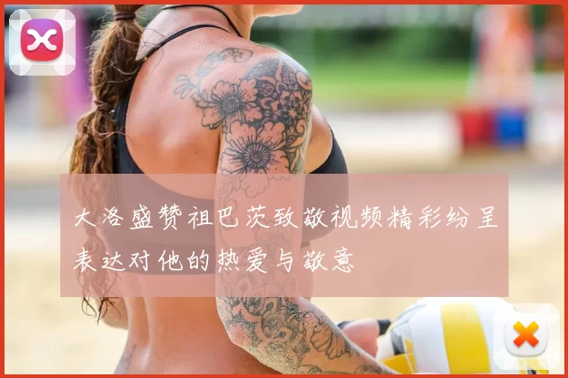 大洛盛赞祖巴茨致敬视频精彩纷呈表达对他的热爱与敬意