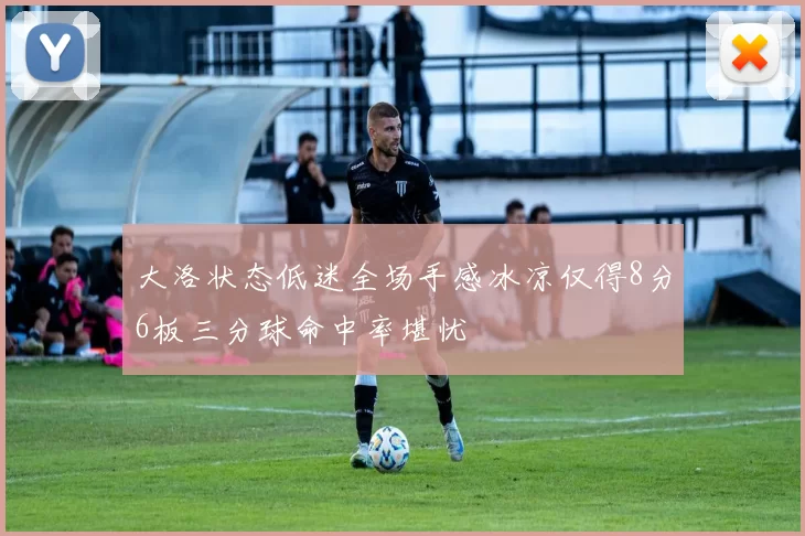 大洛状态低迷全场手感冰凉仅得8分6板三分球命中率堪忧