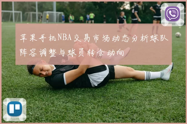 苹果手机NBA交易市场动态分析球队阵容调整与球员转会动向