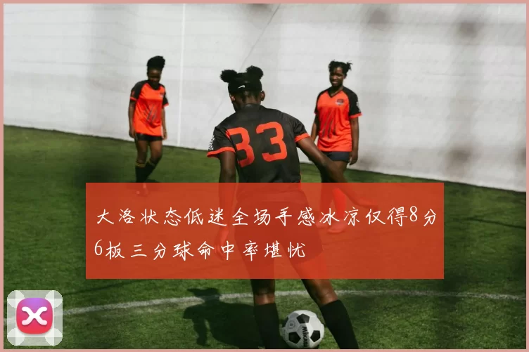 大洛状态低迷全场手感冰凉仅得8分6板三分球命中率堪忧