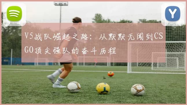 V5战队崛起之路:从默默无闻到CSGO顶尖强队的奋斗历程