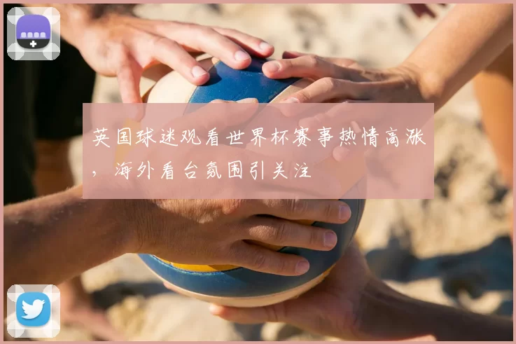 英国球迷观看世界杯赛事热情高涨,海外看台氛围引关注