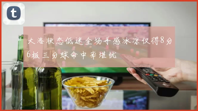 大洛状态低迷全场手感冰凉仅得8分6板三分球命中率堪忧