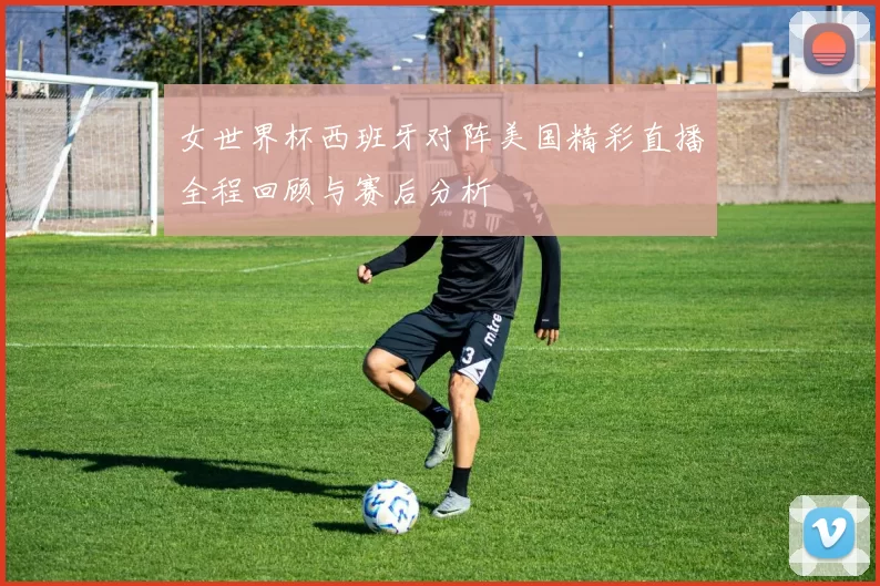 女世界杯西班牙对阵美国精彩直播全程回顾与赛后分析