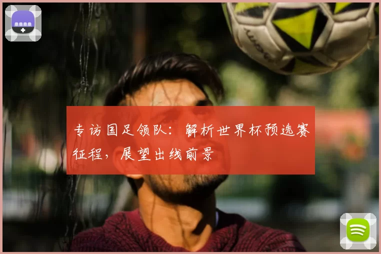 专访国足领队:解析世界杯预选赛征程,展望出线前景