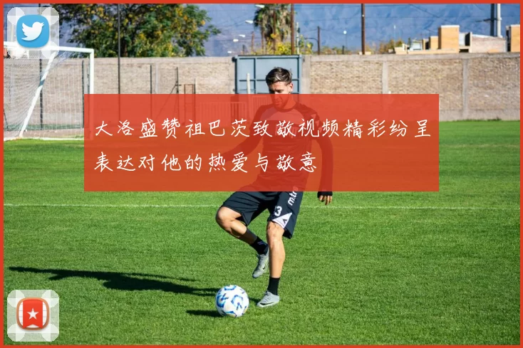 大洛盛赞祖巴茨致敬视频精彩纷呈表达对他的热爱与敬意