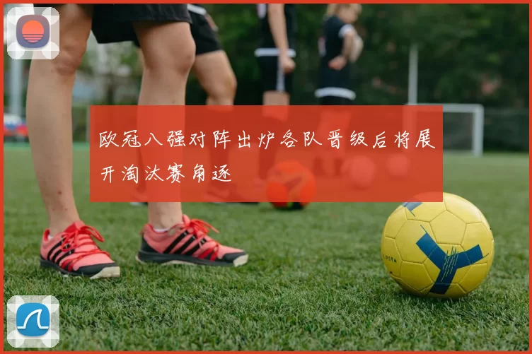 欧冠八强对阵出炉各队晋级后将展开淘汰赛角逐