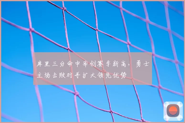 库里三分命中率创赛季新高,勇士主场击败对手扩大领先优势