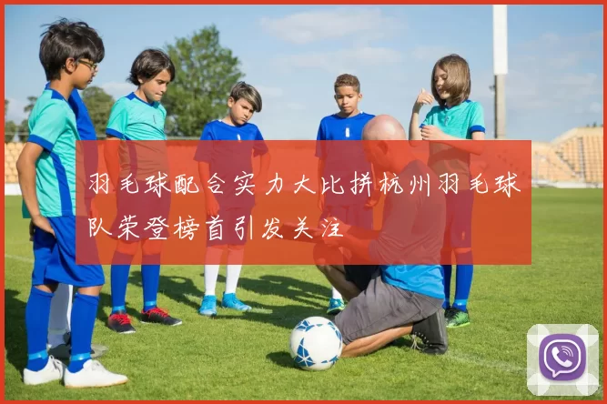 羽毛球配合实力大比拼杭州羽毛球队荣登榜首引发关注
