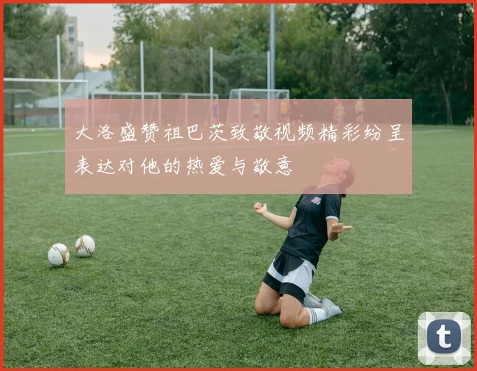 大洛盛赞祖巴茨致敬视频精彩纷呈表达对他的热爱与敬意