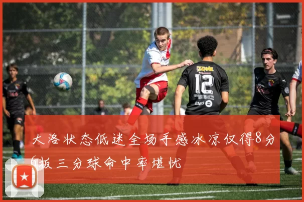 大洛状态低迷全场手感冰凉仅得8分6板三分球命中率堪忧