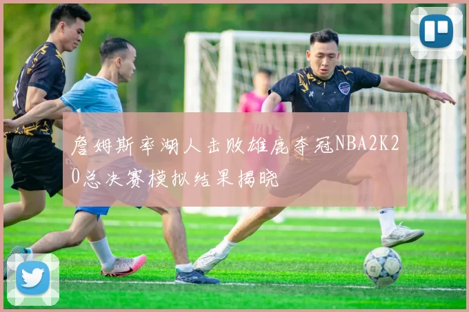 詹姆斯率湖人击败雄鹿夺冠NBA2K20总决赛模拟结果揭晓