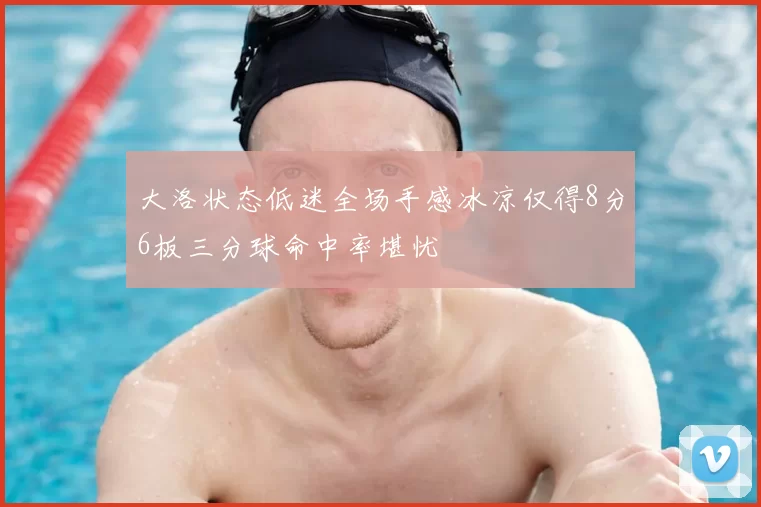 大洛状态低迷全场手感冰凉仅得8分6板三分球命中率堪忧