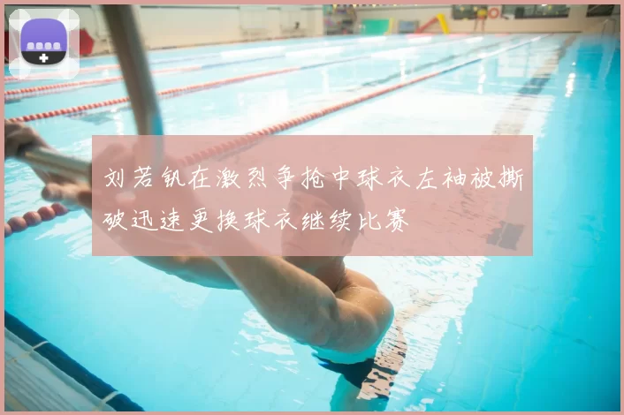刘若钒在激烈争抢中球衣左袖被撕破迅速更换球衣继续比赛