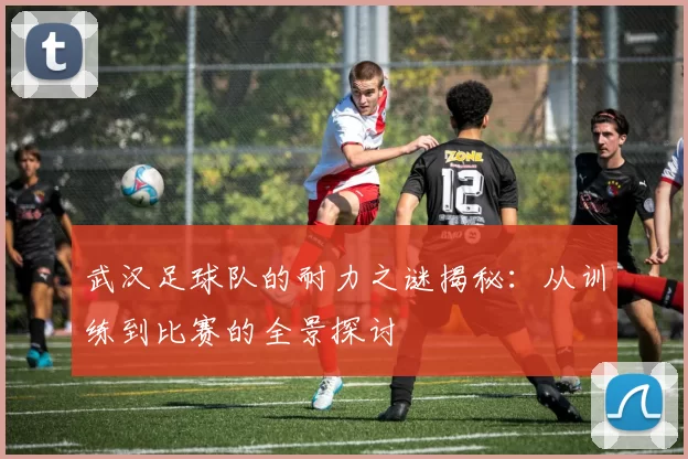 武汉足球队的耐力之谜揭秘：从训练到比赛的全景探讨