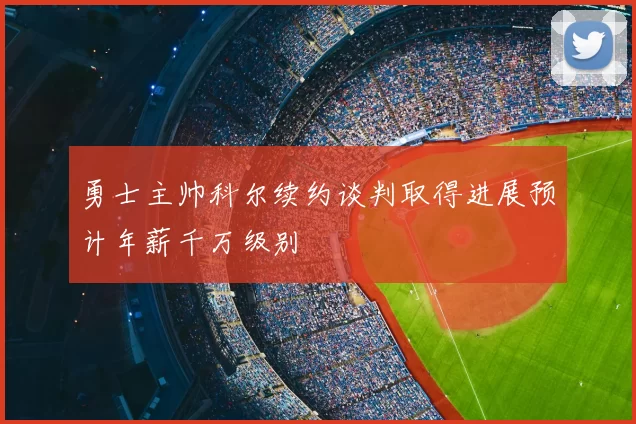 勇士主帅科尔续约谈判取得进展预计年薪千万级别