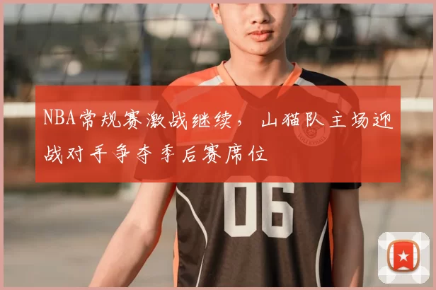 NBA常规赛激战继续,山猫队主场迎战对手争夺季后赛席位
