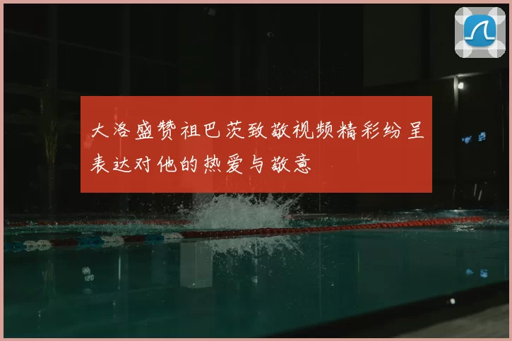 大洛盛赞祖巴茨致敬视频精彩纷呈表达对他的热爱与敬意
