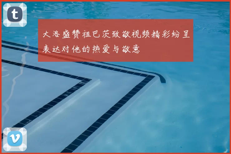 大洛盛赞祖巴茨致敬视频精彩纷呈表达对他的热爱与敬意