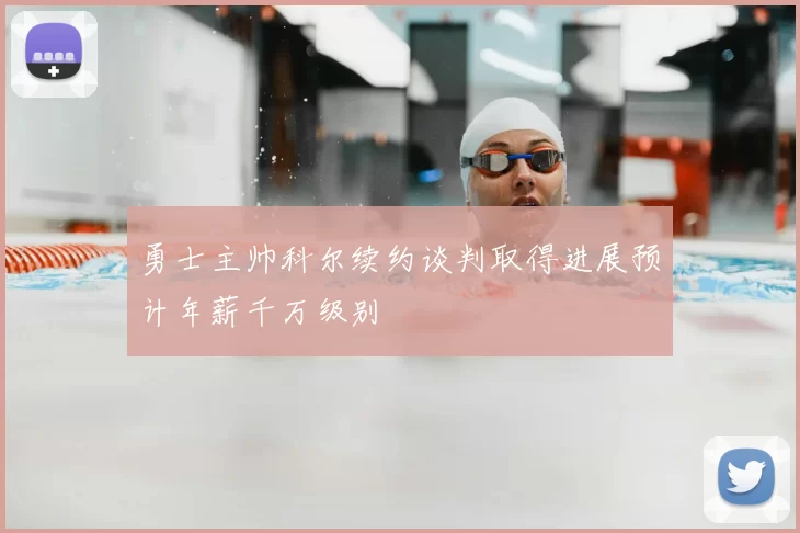 勇士主帅科尔续约谈判取得进展预计年薪千万级别