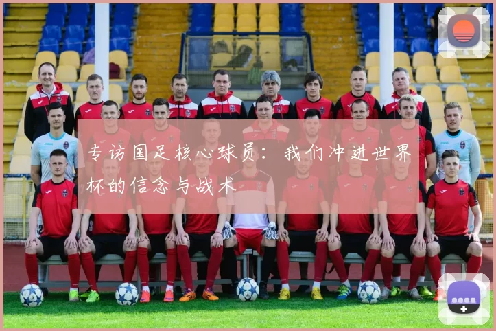 专访国足核心球员：我们冲进世界杯的信念与战术