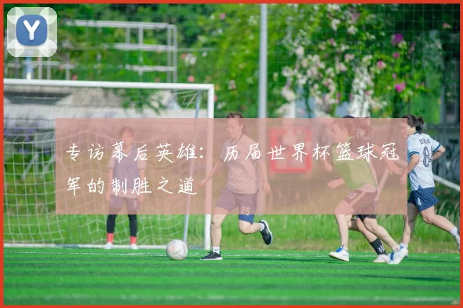 专访幕后英雄:历届世界杯篮球冠军的制胜之道