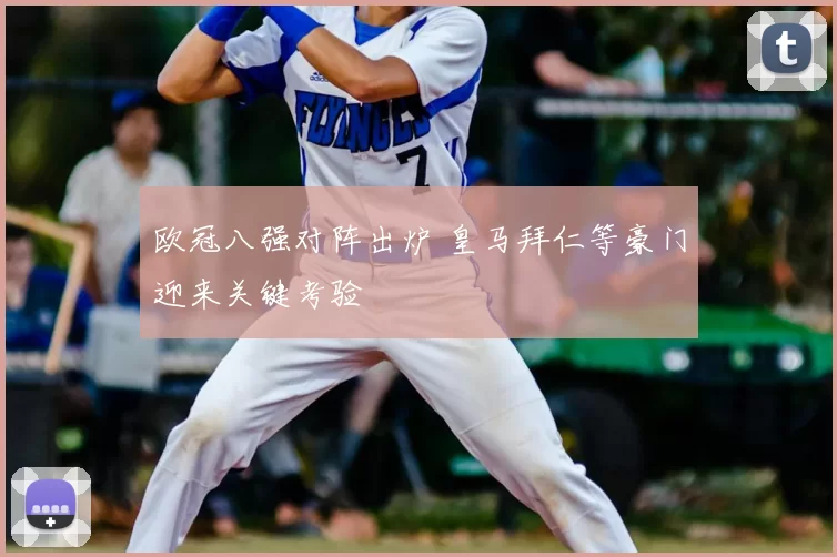 欧冠八强对阵出炉 皇马拜仁等豪门迎来关键考验