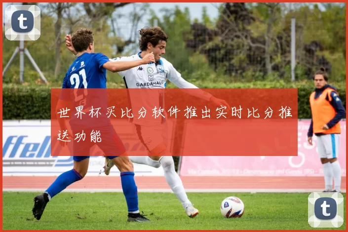 世界杯买比分软件推出实时比分推送功能