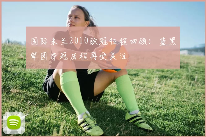 国际米兰2010欧冠征程回顾:蓝黑军团夺冠历程再受关注