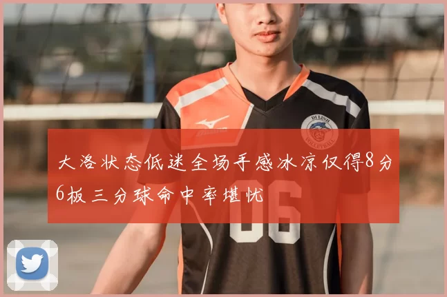 大洛状态低迷全场手感冰凉仅得8分6板三分球命中率堪忧