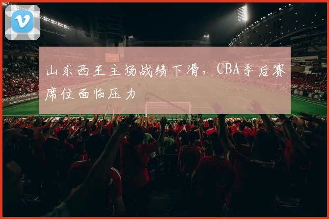 山东西王主场战绩下滑,CBA季后赛席位面临压力