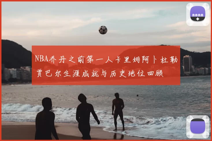 NBA乔丹之前第一人卡里姆阿卜杜勒贾巴尔生涯成就与历史地位回顾