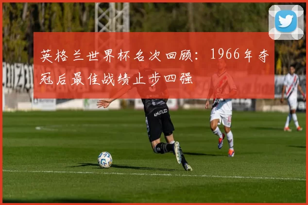 英格兰世界杯名次回顾:1966年夺冠后最佳战绩止步四强