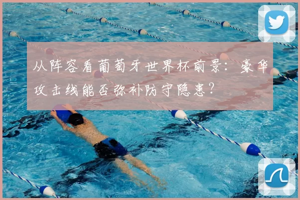 从阵容看葡萄牙世界杯前景：豪华攻击线能否弥补防守隐患？
