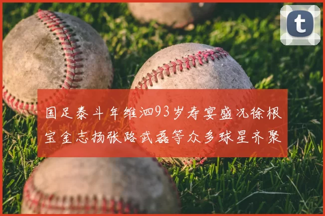 国足泰斗年维泗93岁寿宴盛况徐根宝金志扬张路武磊等众多球星齐聚祝贺