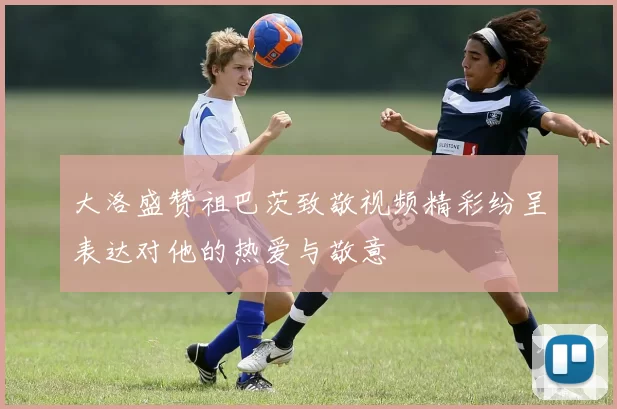 大洛盛赞祖巴茨致敬视频精彩纷呈表达对他的热爱与敬意