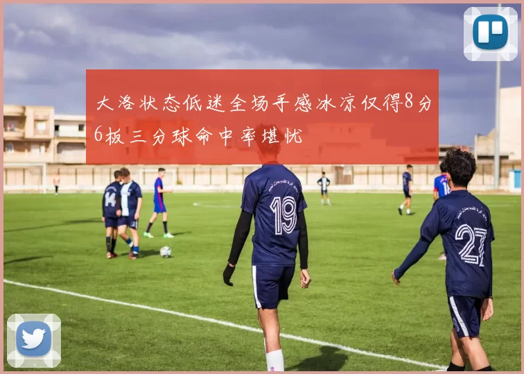 大洛状态低迷全场手感冰凉仅得8分6板三分球命中率堪忧